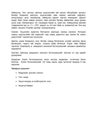 Хийжүүлэх: Энэ шатанд шингэнд нүүрсхүчлийн хий шигээн абсорбцийн процесс
бөгөөд бэлдмэлд шингэсэн нүүрсхүчлийн хийн хэмжээ шингэний найрлага,
концентраци, усны температур, хийжүүлэх даралт зэргээс хамаардаг. Даралт
өндөр байх тусам хийжих процесс сайн явагдах бөгөөд хийжилтийн дүнд дулаан
үүсэх учир температурыг нэг түвшиндээ барих нь чухал юм. Хийжүүлэхэд хамгийн
тохиромжтой хэм нь +1-- +20С, даралт нь 4-5 амт байх нь зохимжтой юм. Энэ үед
хийжих процесс Генрийн хуулиар зохицуулагдана.
Савлах: Урьдчилан ариутгаж бэлтшэсэн хуванцар саванд савлана. Ингэхдээ
гадагш нүүрсхүчлийн хий алдахгүйн тулд өндөр даралтын дор савлах ба савны
дүүргэлтийг томьёогоор тооцоолно.
Шалгах: ундаа бохирдсон эсэх, бөглөө гүйцэд бөглөгдсөн эсэхийг шалгана. Дутуу
бөглөгдсөн, гадагш хий алдсан, гоожсон байж болохгүй. Хэрэв тийм байдал
гаргасан тохиолдолд уг шаардлага хангаагүй бүтээгдэхүүнийг цаашдын дамжлагад
оруулахгүй.
Хаяглах: Шалгаад шаардлага хангасан бүтээгдэхүүнийг хаяглаж он сар өдрийг
дугаарлана.
Авдарлах: Бэлэн бүтээгдэхүүнээ хэсэх хэсгээр авдарлаж, түгээлтэнд бэлэн
болгоно. Бэлэн бүтээгдэхүүнийг 3-5 хэмд нарны шууд тусгалгүй нөхцөлд 9 сар
хадгална.
Чанарын үзүүлэлт:
 Мэдрэхүйн эрхтний үнэлгээ
 Үнэт чанар
 Эрүүл мэндэд ач холбогдлотой эсэх
 Аюулгүй байдал
 