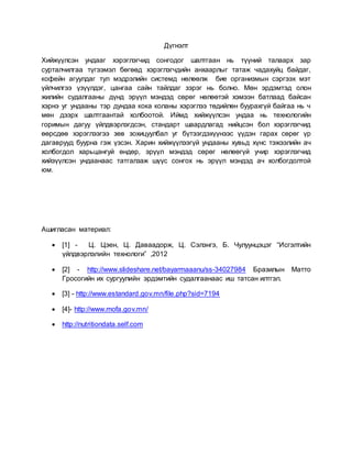 Дүгнэлт
Хийжүүлсэн ундааг хэрэглэгчид сонгодог шалтгаан нь түүний талаарх зар
сурталчилгаа түгээмэл бөгөөд хэрэглэгчдийн анхаарлыг татаж чадахуйц байдаг,
кофейн агуулдаг тул мэдрэлийн системд нөлөөлж бие организмын сэргээх мэт
үйлчилгээ үзүүлдэг, цангаа сайн тайлдаг зэрэг нь болно. Мөн эрдэмтэд олон
жилийн судалгааны дүнд эрүүл мэндэд сөрөг нөлөөтэй хэмээн батлаад байсан
хэрнэ уг ундааны тэр дундаа кока коланы хэрэглээ төдийлөн буурахгүй байгаа нь ч
мөн дээрх шалтгаантай холбоотой. Иймд хийжүүлсэн ундаа нь технологийн
горимын дагуу үйлдвэрлэгдсэн, стандарт шаардлагад нийцсэн бол хэрэглэгчид
өөрсдөө хэрэглээгээ зөв зохицуулбал уг бүтээгдэхүүнээс үүдэн гарах сөрөг үр
дагаврууд буурна гэж үзсэн. Харин хийжүүлээгүй ундааны хувьд хүнс тэжээлийн ач
холбогдол харьцангуй өндөр, эрүүл мэндэд сөрөг нөлөөгүй учир хэрэглэгчид
хийэүүлсэн ундаанаас татгалзаж шүүс сонгох нь эрүүл мэндэд ач холбогдолтой
юм.
Ашигласан материал:
 [1] - Ц. Цэен, Ц. Даваадорж, Ц. Сэлэнгэ, Б. Чулуунцэцэг “Исгэлтийн
үйлдвэрлэлийн технологи” ,2012
 [2] - http://www.slideshare.net/bayarmaaanu/ss-34027984 Бразилын Матто
Гросогийн их сургуулийн эрдэмтийн судалгаанаас иш татсан илтгэл.
 [3] - http://www.estandard.gov.mn/file.php?sid=7194
 [4]- http://www.mofa.gov.mn/
 http://nutritiondata.self.com
 