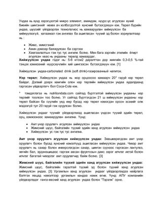 Ундаа нь хүнд хэрэгцээтэй микро элемент, аминдэм, нүүрс-ус агуулсан хүний
биеийн шингэнийг нөхөх ач холбогдолтой хүнсний бүтээгдэхүүн юм. Төрөл бүрийн
ундаа, шүүсийг үйлдвэрлэх технологиос нь хамааруулан хийжүүлсэн ба
хийжүүлээгүй, хатаамал гэж ангилах ба ашигласан түүхий эд болон зориулалтаар
нь :
 Жимс, жимсгэний
 Амин дэмээр баяжуулсан ба сэргээх
 Хамгаалалтын гэж тус тус ангилж болно. Мөн бага зэргийн этилийн ёпирт
агуулсан квас нь ундааны төрөлд хамаардаг.
Хийжүүлсэн ундаа гэдэг нь: 5-6 кг/см2 даралттан дор жингийн 0,3-0,5 %-тай
тэнцэх хэмжээний нүүрсхүчлийн хий шингээсэн бүтээгдэхүүн юм. [1]
Хийжүүлсэн ундаа-carbonated drink (soft drink)-газированный напиток.
Нэр төрөл: Хийжүүлсэн ундаа нь жор орцоосоо хамаарч 20* гаруй нэр төрөл
байдаг. Дэлхий дээрх хамгийн олон нэр төрлийн хийжүүлсэн ундаа худалдаанд
гаргасан үйдвэрлэгч бол Coca-Cola юм.
* тэмдэглэгээ нь nutritiondata.com сайтад бүртгэлтэй хийжүүлсэн ундааны нэр
төрлийг тоолсон тоо болно. Уг сайтад бүртгэгдсэн 21 ш хийжүүлсэн ундааны нэр
төрөл байсан ба сүүлийн үед өөр бусад нэр төрөл нэмэгдэн орсон эсэхийг олж
мэдээгүй тул 20 гаруй гэж оруулсан болно.
Хийжүүлсэн ундааг түүнийг үйлдвэрлэхэд ашигласан үндсэн түүхий эдийн төрөл,
орц, хэмжээнээс хамааруулан ангилна. Үүнд:
 Амт үнэр оруулагч агуулсан хийжүүлсэн ундаа
 Жимсний шүүс, байгалийн түүхий эдийн ханд агуулсан хийжүүлсэн ундаа
 Хийжүүлсэн ус гэж тус тус ангилна.
Амт үнэр оруулагч агуулсан хийжүүлсэн ундаа: Зөвшөөрөгдсөн амт үнэр
оруулагч болон бусад хүнсний нэмэлтүүд ашигласан хийжүүлсэн ундаа. Чихэр амт
оруулагч нь сахар болон инверслэгдсэн сахар, шингэн сүүнээс гаргасан лактулоз,
зөгийн бал, эрдэнэшишээс гаргаж авсан фруктозын давс зэрэг илчлэг ихтэй болон
илчлэг багатай чихэрлэг амт оруулагчид байж болно. [3]
Жимсний шүүс, байгалийн түүхий эдийн ханд агуулсан хийжүүлсэн ундаа:
Жимсний шүүс, байгалийн гаралтай түүхий эд болон түүний ханд агуулсан
хийжүүлсэн ундаа. [3] Ургамлын ханд агуулсан ундааг үйлдвэрлэхдээ найрлага
бэлтгэх явцад нэмэлтээр ургамлын хандаа нэмж өгнө. Үүнд: АПУ компанийн
үйлдвэрлэдэг ганга өвсний ханд агуулсан ундаа болох “Тэрэлж” орно.
 