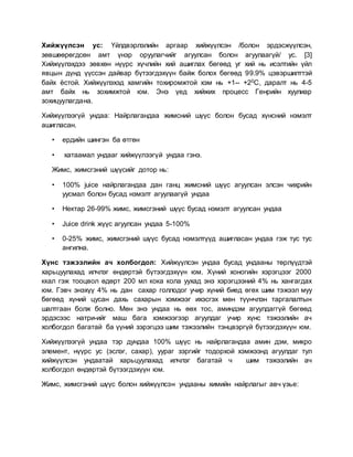 Хийжүүлсэн ус: Үйлдвэрлэлийн аргаар хийжүүлсэн /болон эрдэсжүүлсэн,
зөвшөөрөгдсөн амт үнэр оруулагчийг агуулсан болон агуулаагүй/ ус. [3]
Хийжүүлэхдээ зөвхөн нүүрс хүчлийн хий ашиглах бөгөөд уг хий нь исэлтийн үйл
явцын дүнд үүссэн дайвар бүтээгдэхүүн байж болох бөгөөд 99.9% цэвэршилттэй
байх ёстой. Хийжүүлэхэд хамгийн тохиромжтой хэм нь +1-- +20С, даралт нь 4-5
амт байх нь зохимжтой юм. Энэ үед хийжих процесс Генрийн хуулиар
зохицуулагдана.
Хийжүүлээгүй ундаа: Найрлагандаа жимсний шүүс болон бусад хүнсний нэмэлт
ашигласан.
• ердийн шингэн ба өтгөн
• хатаамал ундааг хийжүүлээгүй ундаа гэнэ.
Жимс, жимсгэний шүүсийг дотор нь:
• 100% juice найрлагандаа дан ганц жимсний шүүс агуулсан элсэн чихрийн
уусмал болон бусад нэмэлт агуулаагүй ундаа
• Нектар 26-99% жимс, жимсгэний шүүс бусад нэмэлт агуулсан ундаа
• Juice drink жүүс агуулсан ундаа 5-100%
• 0-25% жимс, жимсгэний шүүс бусад нэмэлтүүд ашигласан ундаа гэж тус тус
ангилна.
Хүнс тэжээлийн ач холбогдол: Хийжүүлсэн ундаа бусад ундааны төрлүүдтэй
харьцуулахад илчлэг өндөртэй бүтээгдэхүүн юм. Хүний хоногийн хэрэгцээг 2000
ккал гэж тооцвол өдөрт 200 мл кока кола уухад энэ хэрэгцээний 4% нь хангагдах
юм. Гэвч энэхүү 4% нь дан сахар голлодог учир хүний биед өгөх шим тэжээл муу
бөгөөд хүний цусан дахь сахарын хэмжээг ихэсгэх мөн түүнчлэн таргалалтын
шалтгаан болж болно. Мөн энэ ундаа нь өөх тос, аминдэм агуулдаггүй бөгөөд
эрдэсээс натри-ийг маш бага хэмжээгээр агуулдаг учир хүнс тэжээлийн ач
холбогдол багатай ба үүний зэрэгцээ шим тэжээлийн тэнцвэргүй бүтээгдэхүүн юм.
Хийжүүлээгүй ундаа тэр дундаа 100% шүүс нь найрлагандаа амин дэм, микро
элемент, нүүрс ус (эслэг, сахар), уураг зэргийг тодорхой хэмжээнд агуулдаг тул
хийжүүлсэн ундаатай харьцуулахад илчлэг багатай ч шим тэжээлийн ач
холбогдол өндөртэй бүтээгдэхүүн юм.
Жимс, жимсгэний шүүс болон хийжүүлсэн ундааны химийн найрлагыг авч үзье:
 