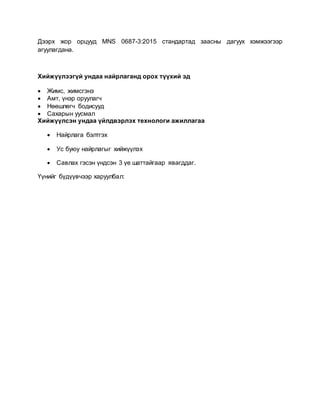 Дээрх жор орцууд MNS 0687-3:2015 стандартад заасны дагуух хэмжээгээр
агуулагдана.
Хийжүүлээгүй ундаа найрлаганд орох түүхий эд
 Жимс, жимсгэнэ
 Амт, үнэр оруулагч
 Нөөшлөгч бодисууд
 Сахарын уусмал
Хийжүүлсэн ундаа үйлдвэрлэх технологи ажиллагаа
 Найрлага бэлтгэх
 Ус буюу найрлагыг хийжүүлэх
 Савлах гэсэн үндсэн 3 үе шаттайгаар явагддаг.
Үүнийг бүдүүвчээр харуулбал:
 