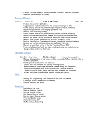  Evaluate customer research, market conditions, competitor data and implement
marketing plan alterations as needed.
Business Manager
2010-2012 chain of Sp a Land Mark Group Dubai, UAE
 Doubled the sales from 2009-2011.
 Suggested new products and service that increased earnings by 30%.
 Control ongoing service and product margin analysis to ensure profitability.
 Implement opportunities for managing operational costs.
 Develop Spa's Marketing Strategy.
 Control ongoing service and product margin analysis to ensure profitability.
 Monitor customer satisfaction with surveys, focus groups and comment cards.
 Develop and deliver credible, competitive, value-plus service to the customer.
 Develop a Recruitment Kit for effective recruiting, screening, hiring.
 Develop Value Packed Proposals and maintain internal staff retention programs.
 Develop and monitor Job Descriptions and Staff Goals Planning.
 Maintain an up to date version of the Spa Procedure Manual SOP
 Performed all aspects of profit and loss, including services and product revenue
 Design website and menu of services
Operation Manager
2008-2010 Real Estate First investment Rancho Cucamonga, CA
 Manage daily operations of real estate portfolio comprised of office, industrial, retail or
residential properties.
 Provide prompt tenant service call resolution.
 Enforce lease requirements and property rules/regulations.
 Annual and future year budget preparation, re-forecasting and compliance.
 Preparation of property value (NOI and discounted cash flow) analyses.
 Oversee portfolio’s activity and/or negotiate lease renewals and extensions.
 Actively participate in departmental meeting, classes and training.
Skills:
 Running and programming salon biz salon iris and short cut software.
 Knowledge of QuickBooks (finance software).
 Bilingual, Reading and writing.
Education:
 Cosmetology CA, USA.
 Make-up Diploma, Holland.
 Skin car Diploma, Jordan
 Hair dresser Diploma, Jordan
 Fashion design Diploma, Jordan
 UTA, Real Estate, Texas
 Clayton University, MO
 Chaffey collage, Accounting
 