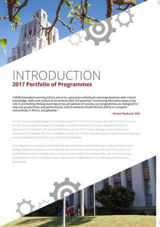 INTRODUCTION
2017 Portfolio of Programmes
“UKZN Extended Learning (UEL)’s aim is to capacitate individuals and organisations with critical
knowledge, skills and resources to achieve their full potential. Continuing Education plays a key
role in promoting lifelong learning across all spheres of society; our programmes are designed to
improve productivity and performance, and to enhance South Africa’s ability to compete
successfully in Africa, and globally.”
- Simon Tankard: CEO
The world is encountering change that is unprecedented in its scale and complexity. It is critical for future success
that you remain abreast of the skills, knowledge and qualities required to build your capability to lead your
organisation into the future. We are pleased to announce our 2017 Portfolio of Programmes to assist you in
addressing the challenges of a more competitive, volatile and uncertain business climate, to pursue practical learning
and development opportunities in your chosen ﬁeld of expertise.
Our programmes are taught by distinguished academics from the University of KwaZulu-Natal (UKZN) and other
leading institutions nationally and internationally. Our focus is on active learning, sharing of best practice and
implementation of practical applications and solutions for impact in the workplace. Our aim is to enhance your
personal performance and to improve your organisation’s competitiveness in a challenging and demanding
environment.
 