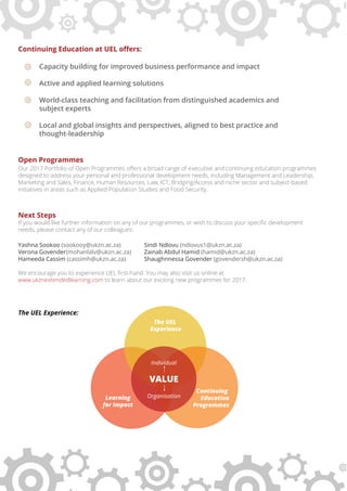 Continuing Education at UEL oﬀers:
Capacity building for improved business performance and impact
Active and applied learning solutions
World-class teaching and facilitation from distinguished academics and
subject experts
Local and global insights and perspectives, aligned to best practice and
thought-leadership
Open Programmes
Our 2017 Portfolio of Open Programmes oﬀers a broad range of executive and continuing education programmes
designed to address your personal and professional development needs, including Management and Leadership,
Marketing and Sales, Finance, Human Resources, Law, ICT, Bridging/Access and niche sector and subject-based
initiatives in areas such as Applied Population Studies and Food Security.
Next Steps
If you would like further information on any of our programmes, or wish to discuss your speciﬁc development
needs, please contact any of our colleagues:
Yashna Sookoo (sookooy@ukzn.ac.za) Sindi Ndlovu (ndlovus1@ukzn.ac.za)
Verona Govender(mohanlalv@ukzn.ac.za) Zainab Abdul Hamid (hamid@ukzn.ac.za)
Hameeda Cassim (cassimh@ukzn.ac.za) Shaughnnessa Govender (govendersh@ukzn.ac.za)
We encourage you to experience UEL ﬁrst-hand. You may also visit us online at
www.ukznextendedlearning.com to learn about our exciting new programmes for 2017.
The UEL Experience:
Continuing
Education
Programmes
The UEL
Experience
Learning
for Impact
VALUE
Individual
Organisation
 