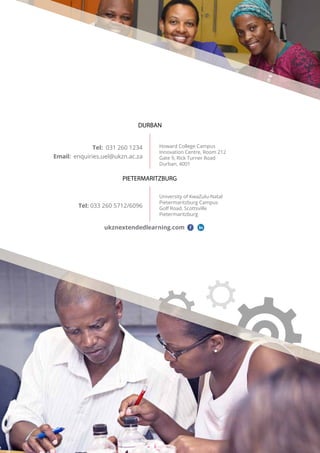 Tel: 031 260 1234
Email: enquiries.uel@ukzn.ac.za
Howard College Campus
Innovation Centre, Room 212
Gate 9, Rick Turner Road
Durban, 4001
DURBAN
PIETERMARITZBURG
ukznextendedlearning.com
University of KwaZulu-Natal
Pietermaritzburg Campus
Golf Road, Scottsville
Pietermaritzburg
Tel: 033 260 5712/6096
 