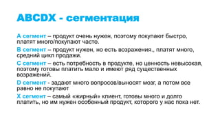 ABCDX - сегментация
А сегмент – продукт очень нужен, поэтому покупают быстро,
платят много/покупают часто.
B сегмент – продукт нужен, но есть возражения., платят много,
средний цикл продажи.
С сегмент – есть потребность в продукте, но ценность невысокая,
поэтому готовы платить мало и имеют ряд существенных
возражений.
D сегмент - задают много вопросов/выносят мозг, а потом все
равно не покупают
X сегмент – самый «жирный» клиент, готовы много и долго
платить, но им нужен особенный продукт, которого у нас пока нет.
 