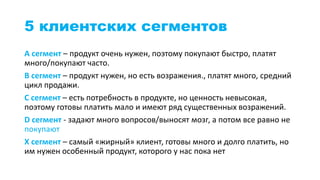 5 клиентских сегментов
А сегмент – продукт очень нужен, поэтому покупают быстро, платят
много/покупают часто.
B сегмент – продукт нужен, но есть возражения., платят много, средний
цикл продажи.
С сегмент – есть потребность в продукте, но ценность невысокая,
поэтому готовы платить мало и имеют ряд существенных возражений.
D сегмент - задают много вопросов/выносят мозг, а потом все равно не
покупают
X сегмент – самый «жирный» клиент, готовы много и долго платить, но
им нужен особенный продукт, которого у нас пока нет
 
