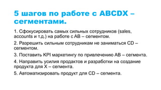 5 шагов по работе с ABCDX –
сегментами.
1. Сфокусировать самых сильных сотрудников (sales,
accounts и т.д.) на работе с AB – сегментом.
2. Разрешить сильным сотрудникам не заниматься CD –
сегментом.
3. Поставить KPI маркетингу по привлечению AB – сегмента.
4. Направить усилия продактов и разработки на создание
продукта для X – сегмента.
5. Автоматизировать продукт для CD – сегмента.
 