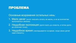 ПРОБЛЕМА
Основные возражения остальных нянь:
1. Мало денег (хотят получать оплату за месяц, а не за количество
выполненных заказов)
2. Неудобная геолокация (долго ехать до клиента, а потом долго
до конечной точки).
3. Неудобное время (накладывается на время, когда своих детей
надо отвозить).
 