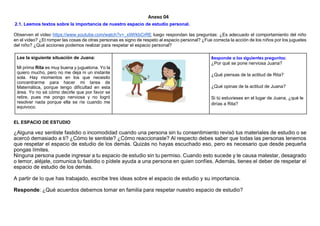 Anexo 04
2.1. Leemos textos sobre la importancia de nuestro espacio de estudio personal.
Observen el video https://www.youtube.com/watch?v=_xIiWkbCrRE luego respondan las preguntas: ¿Es adecuado el comportamiento del niño
en el video? ¿El romper las cosas de otras personas es signo de respeto al espacio personal? ¿Fue correcta la acción de los niños por los juguetes
del niño? ¿Qué acciones podemos realizar para respetar el espacio personal?
Lee la siguiente situación de Juana:
Mi prima Rita es muy buena y juguetona. Yo la
quiero mucho, pero no me deja ni un instante
sola. Hay momentos en los que necesito
concentrarme para hacer mi tarea de
Matemática, porque tengo dificultad en esta
área. Yo no sé cómo decirle que por favor se
retire, pues me pongo nerviosa y no logró
resolver nada porque ella se ríe cuando me
equivoco.
Responde a las siguientes preguntas:
¿Por qué se pone nerviosa Juana?
¿Qué piensas de la actitud de Rita?
¿Qué opinas de la actitud de Juana?
Si tú estuvieses en el lugar de Juana, ¿qué le
dirías a Rita?
EL ESPACIO DE ESTUDIO
¿Alguna vez sentiste fastidio o incomodidad cuando una persona sin tu consentimiento revisó tus materiales de estudio o se
acercó demasiado a ti? ¿Cómo te sentiste? ¿Cómo reaccionaste? Al respecto debes saber que todas las personas tenemos
que respetar el espacio de estudio de los demás. Quizás no hayas escuchado eso, pero es necesario que desde pequeña
pongas límites.
Ninguna persona puede ingresar a tu espacio de estudio sin tu permiso. Cuando esto sucede y te causa malestar, desagrado
o temor, aléjate, comunica tu fastidio o pídele ayuda a una persona en quien confíes. Además, tienes el deber de respetar el
espacio de estudio de los demás.
A partir de lo que has trabajado, escribe tres ideas sobre el espacio de estudio y su importancia.
Responde: ¿Qué acuerdos debemos tomar en familia para respetar nuestro espacio de estudio?
 