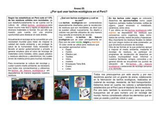 Anexo 05
¿Por qué usar tachos ecológicos en el Perú?
Según las estadísticas en Perú solo el 1.9%
de los residuos sólidos son reciclados, ya
que desafortunadamente no se cuenta con la
cultura de utilizar tachos ecológicos para
hacer mucho más fácil y rápido el separado de
diversos materiales a reciclar. Es por ello que
nuestro país cuenta con una enorme
oportunidad para destacar en este ámbito.
Actualmente el reciclaje se ha convertido en una
necesidad mundial para tratar de mejorar la
calidad del medio ambiente y así proteger la
salud de la humanidad. Esta necesidad ha
llevado al sector gubernamental y privado a
generar empleos para el rubro de reciclaje de
materiales como metales, vidrio, papel, plástico
y residuos eléctricos y electrónicos, los cuales
sirven de materia prima para muchas industrias.
Para incrementar la cultura del reciclaje y
cuidar nuestro medio ambiente, es necesario
que todos nos concienticemos y utilicemos
los tachos de basura ecológicos y ahí
depositemos de manera separada nuestros
residuos.
¿Qué son tachos ecológicos y cuál es
su uso?
Los tachos ecológicos son contenedores
especialmente diseñados para la recolección
de residuos que son reciclables, es decir que
se pueden utilizar nuevamente. Su diseño y
colores nos permite utilizarlos de una manera
muy sencilla al momento de reciclar.
Los colores de tachos de basura
ecológicos que se usan principalmente en
Perú son de color verde, negro y marrón.
El color verde se utiliza para residuos que
se pueden aprovechar como:
 Papel.
 Cartón.
 Plástico pet.
 Textiles
 Vidrio.
 madera.
 Empaques Tetra Brik.
 Cuero.
 Latas.
En los tachos color negro se colocarán
desechos no aprovechables como: papel
higiénico, pañales, toallas húmedas, colillas de
cigarro, papel encerado o metalizado,
cerámicos, entre otros.
Y por último en los tachos ecológicos color
marrón se depositarán los residuos que
conocemos como orgánicos, tales como:
restos de comida, restos de poda y hojarascas.
Muy importante los residuos fecales no deben
de ir por ningún motivo en este contenedor, ya
que arruinaría el proceso de reciclaje.
Otra de las formas en la que podemos apoyar
a mejorar el medio ambiente, mediante el
reciclaje de residuos, es participar en
programas de recolección de desechos en
nuestra municipalidad local. Informar a
nuestros familiares, amigos, conocidos y en
general dónde se encuentran los puntos de
ubicación de los tachos de basura
ecológicos y estaciones de reciclaje cercanos
a su domicilio.
Todos nos preocupamos por este asunto y por eso
decidimos aportar con un granito de arena, colaborando
en la fabricación de tachos ecológicos, realizados en
material de reciclaje, resistente, de fácil transportación.
Debemos tener en cuenta: los colores y señalamientos
establecidos por el Perú para el depósito de los residuos.
Por otro lado, también tu economía y para que juntos
busquemos ser el país número uno en reciclaje del
mundo, hemos considerado utilizar los elementos que en
casa ya usaste y podrías volver a usar.
 