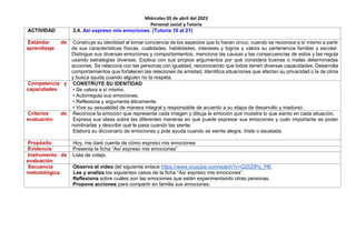 Miércoles 05 de abril del 2023
Personal social y Tutoría
ACTIVIDAD 3.4. Así expreso mis emociones. (Tutoría 16 al 21)
Estándar de
aprendizaje
Construye su identidad al tomar conciencia de los aspectos que lo hacen único, cuando se reconoce a sí mismo a partir
de sus características físicas, cualidades, habilidades, intereses y logros y valora su pertenencia familiar y escolar.
Distingue sus diversas emociones y comportamientos, menciona las causas y las consecuencias de estos y las regula
usando estrategias diversas. Explica con sus propios argumentos por qué considera buenas o malas determinadas
acciones. Se relaciona con las personas con igualdad, reconociendo que todos tienen diversas capacidades. Desarrolla
comportamientos que fortalecen las relaciones de amistad. Identifica situaciones que afectan su privacidad o la de otros
y busca ayuda cuando alguien no la respeta.
Competencia y
capacidades
CONSTRUYE SU IDENTIDAD
• Se valora a sí mismo.
• Autorregula sus emociones.
• Reflexiona y argumenta éticamente.
• Vive su sexualidad de manera integral y responsable de acuerdo a su etapa de desarrollo y madurez.
Criterios de
evaluación
Reconoce la emoción que representa cada imagen y dibuja la emoción que muestra lo que siento en cada situación.
Expresa sus ideas sobre las diferentes maneras en que puede expresar sus emociones y cuán importante es poder
nombrarlas y describir qué le pasa cuando las siente.
Elabora su diccionario de emociones y pide ayuda cuando se siente alegre, triste o asustada.
Propósito Hoy, me daré cuenta de cómo expreso mis emociones.
Evidencia Presenta la ficha “Así expreso mis emociones”
Instrumento de
evaluación
Lista de cotejo.
Secuencia
metodológica
Observa el video del siguiente enlace https://www.youtube.com/watch?v=Q25ZIPq_PlE
Lee y analiza los siguientes casos de la ficha “Así expreso mis emociones”.
Reflexiona sobre cuáles son las emociones que están experimentando otras personas.
Propone acciones para compartir en familia sus emociones.
 