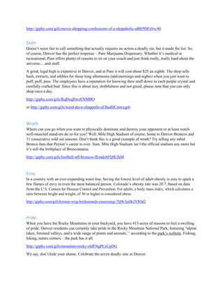 http://giphy.com/gifs/movie-shopping-confessions-of-a-shopaholic-uBfr9DFs9vc40
Sloth
Doesn’t seem fair to call something that actually requires no action a deadly sin, but it made the list. So,
of course, Denver has the perfect response – Pure Marijuana Dispensary. Whether it’s medical or
recreational, Pure offers plenty of reasons to sit on your couch and just think really, really hard about the
universe….and stuff.
A good, legal high is expensive in Denver, and at Pure it will cost about $25 an eighth. The shop sells
hash, extracts, and edibles for those long afternoons (and mornings and nights) when you just want to
puff, puff, pass. The employees have a reputation for knowing their stuff down to each purple crystal and
carefully crafted bud. Since this is about lazy slothfulness and not greed, please note that you can only
shop once a day.
http://giphy.com/gifs/RqDxqHwzENMBO
or http://giphy.com/gifs/weed-dave-chappelle-sEBadHCmwygr6
Wrath
Where can you go when you want to physically dominate and destroy your opponent or at least watch
well-muscled stand-ins do so for you? Well, Mile High Stadium of course, home to Denver Broncos and
31 consecutive sold out seasons. Don’t think this is a good example of wrath? Try telling any rabid
Bronco fans that Peyton’s career is over. Sure, Mile High Stadium isn’t the official stadium any more but
it’s still the birthplace of Broncomania.
http://giphy.com/gifs/football-nfl-broncos-fEmdchFQfE2kM
Envy
In a country with an ever-expanding waist line, having the lowest level of adult obesity is sure to spark a
few flames of envy in even the most balanced person. Colorado’s obesity rate was 20.7, based on data
from the U.S. Centers for Disease Control and Prevention. For adults, a body mass index, which calculates a
ratio between height and weight, of 30 or higher is considered obese.
http://giphy.com/gifs/kristen-wiig-bridesmaids-exercising-7QWAn0k2YR0d2
Pride
When you have the Rocky Mountains in your backyard, you have 415-acres of reasons to feel a swelling
of pride. Denver residents can certainly take pride in the Rocky Mountain National Park, featuring “alpine
lakes, forested valleys, and a wide range of plants and animals,’’ according to the park’s website. Fishing,
hiking, nature centers – the park has it all.
http://giphy.com/gifs/mountain-rocky-ztdFNgPCsUpDG
We say, don’t hide your shame. Celebrate the seven deadly sins in Denver.
 