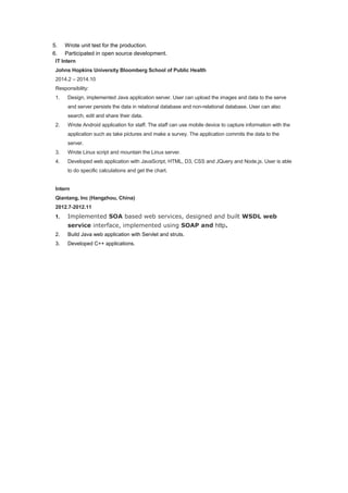 5. Wrote unit test for the production.
6. Participated in open source development.
IT Intern
Johns Hopkins University Bloomberg School of Public Health
2014.2 – 2014.10
Responsibility:
1. Design, implemented Java application server. User can upload the images and data to the serve
and server persists the data in relational database and non-relational database. User can also
search, edit and share their data.
2. Wrote Android application for staff. The staff can use mobile device to capture information with the
application such as take pictures and make a survey. The application commits the data to the
server.
3. Wrote Linux script and mountain the Linux server.
4. Developed web application with JavaScript, HTML, D3, CSS and JQuery and Node.js. User is able
to do specific calculations and get the chart.
Intern
Qiantang, Inc (Hangzhou, China)
2012.7-2012.11
1. Implemented SOA based web services, designed and built WSDL web
service interface, implemented using SOAP and http.
2. Build Java web application with Servlet and struts.
3. Developed C++ applications.
 