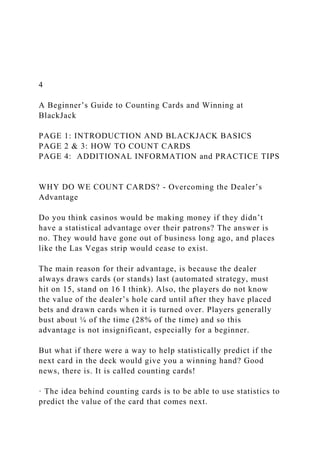 4
A Beginner’s Guide to Counting Cards and Winning at
BlackJack
PAGE 1: INTRODUCTION AND BLACKJACK BASICS
PAGE 2 & 3: HOW TO COUNT CARDS
PAGE 4: ADDITIONAL INFORMATION and PRACTICE TIPS
WHY DO WE COUNT CARDS? - Overcoming the Dealer’s
Advantage
Do you think casinos would be making money if they didn’t
have a statistical advantage over their patrons? The answer is
no. They would have gone out of business long ago, and places
like the Las Vegas strip would cease to exist.
The main reason for their advantage, is because the dealer
always draws cards (or stands) last (automated strategy, must
hit on 15, stand on 16 I think). Also, the players do not know
the value of the dealer’s hole card until after they have placed
bets and drawn cards when it is turned over. Players generally
bust about ¼ of the time (28% of the time) and so this
advantage is not insignificant, especially for a beginner.
But what if there were a way to help statistically predict if the
next card in the deck would give you a winning hand? Good
news, there is. It is called counting cards!
· The idea behind counting cards is to be able to use statistics to
predict the value of the card that comes next.
 