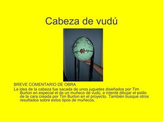 Cabeza de vudú BREVE COMENTARIO DE OBRA La idea de la cabeza fue sacada de unos juguetes dise ñad os por Tim Burton en especial el de un muñe c o de vud ú , e intent é  dibujar el estilo de la cara creada por Tim Burton en el proyecto. Tambi én   busqu é  otros resultados sobre estos tipos de mu ñec os. 