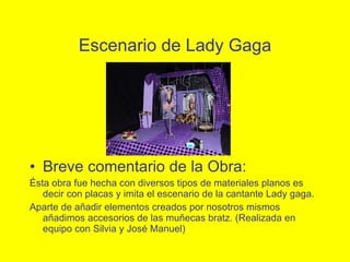 Escenario de Lady Gaga Breve comentario de la Obra: Ésta obra fue hecha con diversos tipos de materiales planos es decir con placas y imita el escenario de la cantante Lady gaga. Aparte de añadir elementos creados por nosotros mismos añadimos accesorios de las muñecas bratz. (Realizada en equipo con Silvia y Jos é Manuel) 