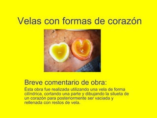 Velas con formas de corazón Breve comentario de obra: Ésta obra fue realizada utilizando una vela de forma cil í ndrica, cortando una parte y dibujando la silueta de un corazón para posteriormente ser vaciada y rellenada con restos de vela. 