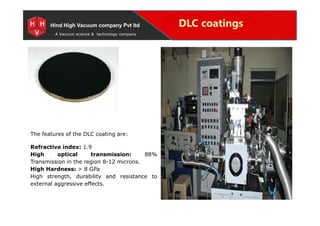 Special Projects for Space and defense applications
A Vacuum science & technology company
DLC coatingsHind High Vacuum company Pvt ltd
The features of the DLC coating are:
Refractive index: 1.9
High optical transmission: 88%
Transmission in the region 8-12 microns.
High Hardness: > 8 GPa
High strength, durability and resistance to
external aggressive effects.
 