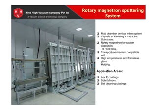 Special Projects for Space and defense applications
A Vacuum science & technology company
Rotary magnetron sputtering
System
Hind High Vacuum company Pvt ltd
 Multi chamber vertical inline system
 Capable of handling 1.1mx1.4m
Substrates.
 Rotary magnetron for sputter
deposition
of TCO films.
 Transport mechanism compatible
with
 High temperatures and frameless
glass
Holding.
Application Areas:
 Low E coatings
 Solar Mirrors
 Self cleaning coatings
 Multi chamber vertical inline system
 Capable of handling 1.1mx1.4m
Substrates.
 Rotary magnetron for sputter
deposition
of TCO films.
 Transport mechanism compatible
with
 High temperatures and frameless
glass
Holding.
Application Areas:
 Low E coatings
 Solar Mirrors
 Self cleaning coatings
 