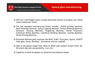 Special Projects for Space and defense applications
A Vacuum science & technology company
Optical glass manufacturingHind High Vacuum company Pvt ltd
 HHV has a full-fledged watch crystals fabrication facility to produce one million
watch crystals per month.
 The well equipped manufacturing facility includes , Profile grinding machines,
Bevel Polishing machines, Surface Lapping Machines, Surface Polishing Machines,
Ultrasonic Cleaning Machines, Toughening Machines, Profile Projectors,
Cylindrical Milling Machines, Cylindrical Polishing Machines, Coating Machines,
Screen Printing Machines.
 Processed different glass materials like B270, N-Bk7, Float glass, Quartz, SCHOTT
filter glass, Duran, Borofloat , Germanium and zinc sulphide.
 Sizes of the glasses ranges from 10mm to 50mm with lamda/2 surface finish, 60-
40 scratch dig ratio and parallelity 3 arc min.
 Capability to bend the glasses to cylindrical and elliptical shapes.
1 HHV has a full-fledged watch crystals fabrication facility to produce one million
watch crystals per month.
 The well equipped manufacturing facility includes , Profile grinding machines,
Bevel Polishing machines, Surface Lapping Machines, Surface Polishing Machines,
Ultrasonic Cleaning Machines, Toughening Machines, Profile Projectors,
Cylindrical Milling Machines, Cylindrical Polishing Machines, Coating Machines,
Screen Printing Machines.
 Processed different glass materials like B270, N-Bk7, Float glass, Quartz, SCHOTT
filter glass, Duran, Borofloat , Germanium and zinc sulphide.
 Sizes of the glasses ranges from 10mm to 50mm with lamda/2 surface finish, 60-
40 scratch dig ratio and parallelity 3 arc min.
 Capability to bend the glasses to cylindrical and elliptical shapes.
3 4
6
 