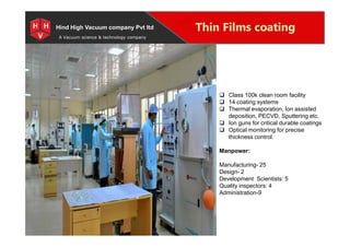 Special Projects for Space and defense applications
A Vacuum science & technology company
Thin Films coatingHind High Vacuum company Pvt ltd
 Class 100k clean room facility
 14 coating systems
 Thermal evaporation, Ion assisted
deposition, PECVD, Sputtering etc.
 Ion guns for critical durable coatings
 Optical monitoring for precise
thickness control.
Manpower:
Manufacturing- 25
Design- 2
Development Scientists: 5
Quality inspectors: 4
Administration-9
 Class 100k clean room facility
 14 coating systems
 Thermal evaporation, Ion assisted
deposition, PECVD, Sputtering etc.
 Ion guns for critical durable coatings
 Optical monitoring for precise
thickness control.
Manpower:
Manufacturing- 25
Design- 2
Development Scientists: 5
Quality inspectors: 4
Administration-9
 