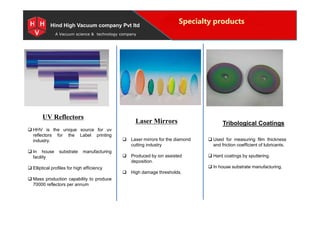 Special Projects for Space and defense applications
A Vacuum science & technology company
Specialty products
UV Reflectors
Hind High Vacuum company Pvt ltd
UV Reflectors
Laser Mirrors Tribological Coatings
 HHV is the unique source for uv
reflectors for the Label printing
industry.
 In house substrate manufacturing
facility
 Elliptical profiles for high efficiency
 Mass production capability to produce
70000 reflectors per annum
 Laser mirrors for the diamond
cutting industry
 Produced by ion assisted
deposition.
 High damage thresholds.
 Used for measuring film thickness
and friction coefficient of lubricants.
 Hard coatings by sputtering.
 In house substrate manufacturing.
 