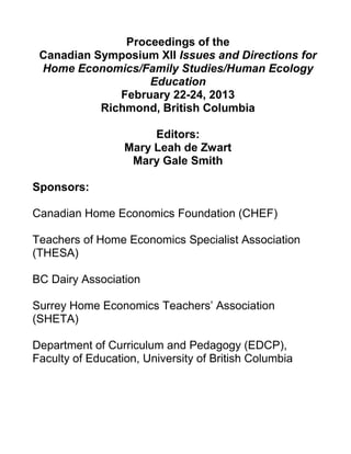 Proceedings of the
Canadian Symposium XII Issues and Directions for
Home Economics/Family Studies/Human Ecology
Education
February 22-24, 2013
Richmond, British Columbia
Editors:
Mary Leah de Zwart
Mary Gale Smith
Sponsors:
Canadian Home Economics Foundation (CHEF)
Teachers of Home Economics Specialist Association
(THESA)
BC Dairy Association
Surrey Home Economics Teachers’ Association
(SHETA)
Department of Curriculum and Pedagogy (EDCP),
Faculty of Education, University of British Columbia
 