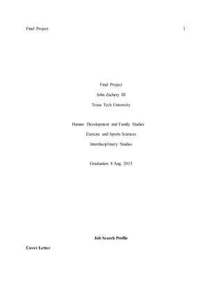Final Project 1
Final Project
John Zachery III
Texas Tech University
Human Development and Family Studies
Exercise and Sports Sciences
Interdisciplinary Studies
Graduation 8 Aug. 2015
Job Search Profile
Cover Letter
 
