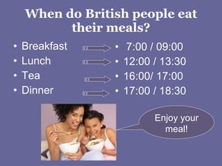 When do British people eat their meals? Breakfast Lunch Tea Dinner  7:00 / 09:00 12:00 / 13:30 16:00/ 17:00 17:00 / 18:30 Enjoy your meal! 