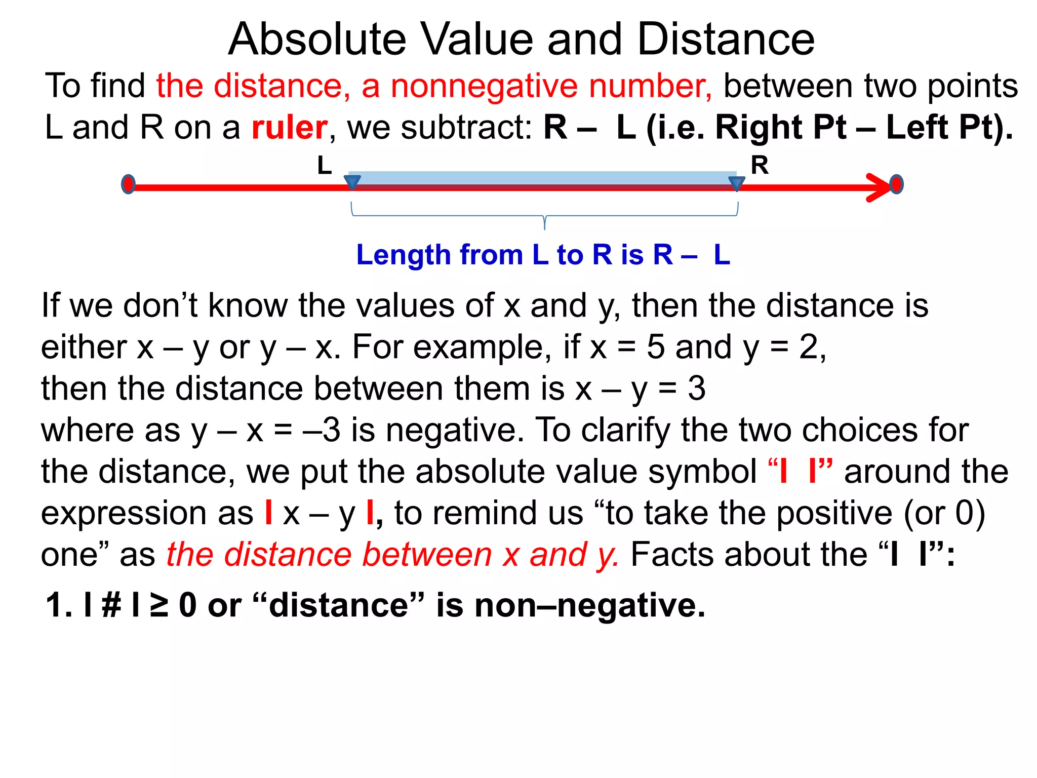 L R
Length from L to R is R – L
To find the distance, a nonnegative number, between two points
L and R on a ruler, we subtract: R – L (i.e. Right Pt – Left Pt).
Absolute Value and Distance
If we don’t know the values of x and y, then the distance is
either x – y or y – x. For example, if x = 5 and y = 2,
then the distance between them is x – y = 3
where as y – x = –3 is negative. To clarify the two choices for
the distance, we put the absolute value symbol “l l” around the
expression as l x – y l, to remind us “to take the positive (or 0)
one” as the distance between x and y. Facts about the “l l”:
1. l # l ≥ 0 or “distance” is non–negative.
 