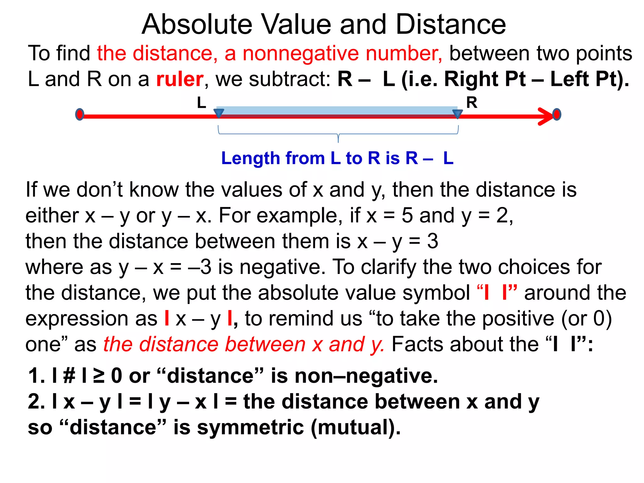 L R
Length from L to R is R – L
To find the distance, a nonnegative number, between two points
L and R on a ruler, we subtract: R – L (i.e. Right Pt – Left Pt).
Absolute Value and Distance
If we don’t know the values of x and y, then the distance is
either x – y or y – x. For example, if x = 5 and y = 2,
then the distance between them is x – y = 3
where as y – x = –3 is negative. To clarify the two choices for
the distance, we put the absolute value symbol “l l” around the
expression as l x – y l, to remind us “to take the positive (or 0)
one” as the distance between x and y. Facts about the “l l”:
1. l # l ≥ 0 or “distance” is non–negative.
2. l x – y l = l y – x l = the distance between x and y
so “distance” is symmetric (mutual).
 