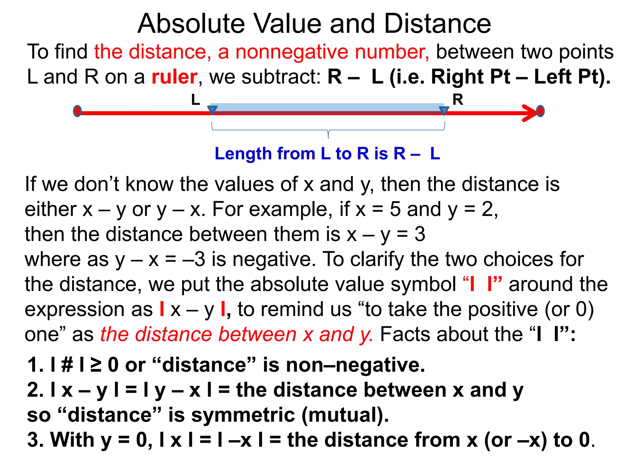 L R
Length from L to R is R – L
To find the distance, a nonnegative number, between two points
L and R on a ruler, we subtract: R – L (i.e. Right Pt – Left Pt).
Absolute Value and Distance
If we don’t know the values of x and y, then the distance is
either x – y or y – x. For example, if x = 5 and y = 2,
then the distance between them is x – y = 3
where as y – x = –3 is negative. To clarify the two choices for
the distance, we put the absolute value symbol “l l” around the
expression as l x – y l, to remind us “to take the positive (or 0)
one” as the distance between x and y. Facts about the “l l”:
1. l # l ≥ 0 or “distance” is non–negative.
2. l x – y l = l y – x l = the distance between x and y
so “distance” is symmetric (mutual).
3. With y = 0, l x l = l –x l = the distance from x (or –x) to 0.
 
