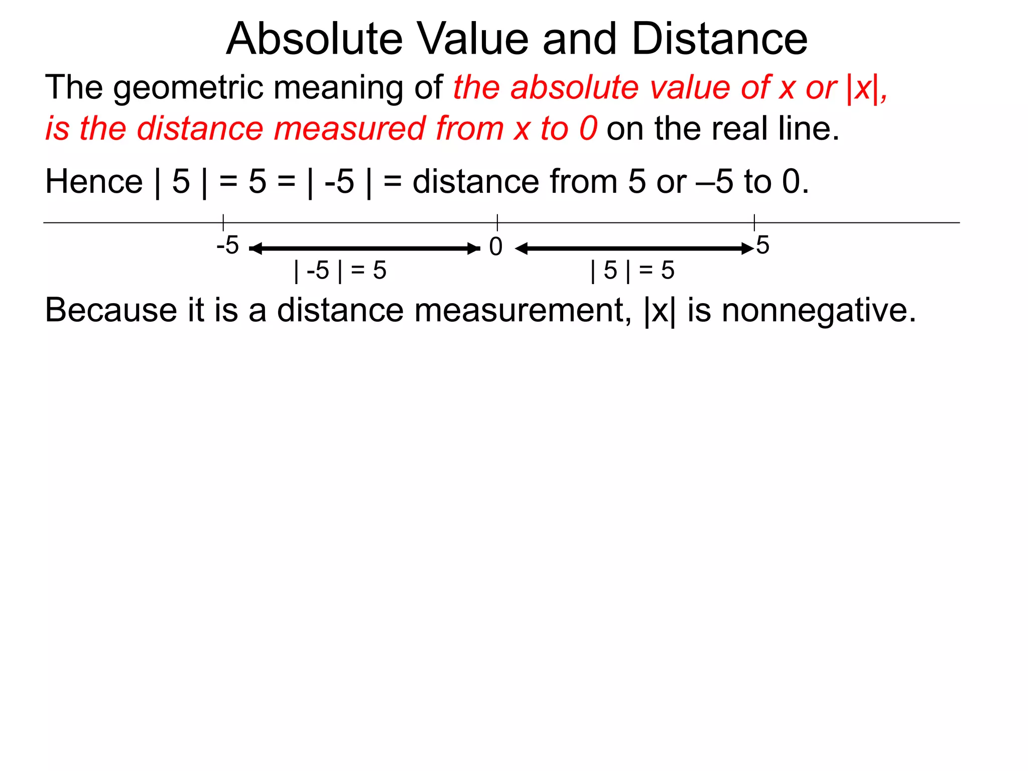 0 5-5
Hence | 5 | = 5 = | -5 | = distance from 5 or –5 to 0.
| -5 | = 5 | 5 | = 5
Because it is a distance measurement, |x| is nonnegative.
The geometric meaning of the absolute value of x or |x|,
is the distance measured from x to 0 on the real line.
Absolute Value and Distance
 