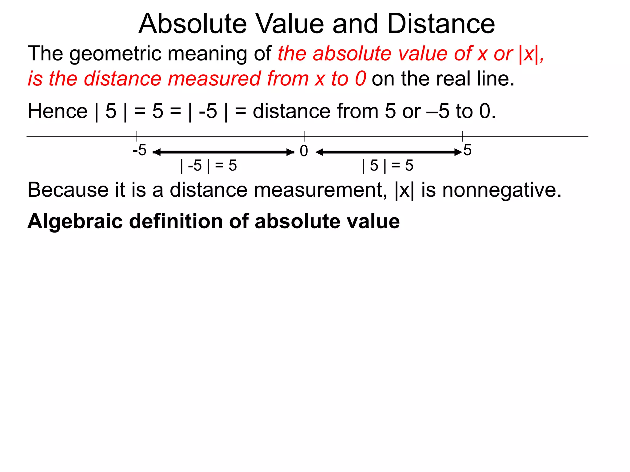 0 5-5
Hence | 5 | = 5 = | -5 | = distance from 5 or –5 to 0.
| -5 | = 5 | 5 | = 5
Because it is a distance measurement, |x| is nonnegative.
Algebraic definition of absolute value
The geometric meaning of the absolute value of x or |x|,
is the distance measured from x to 0 on the real line.
Absolute Value and Distance
 