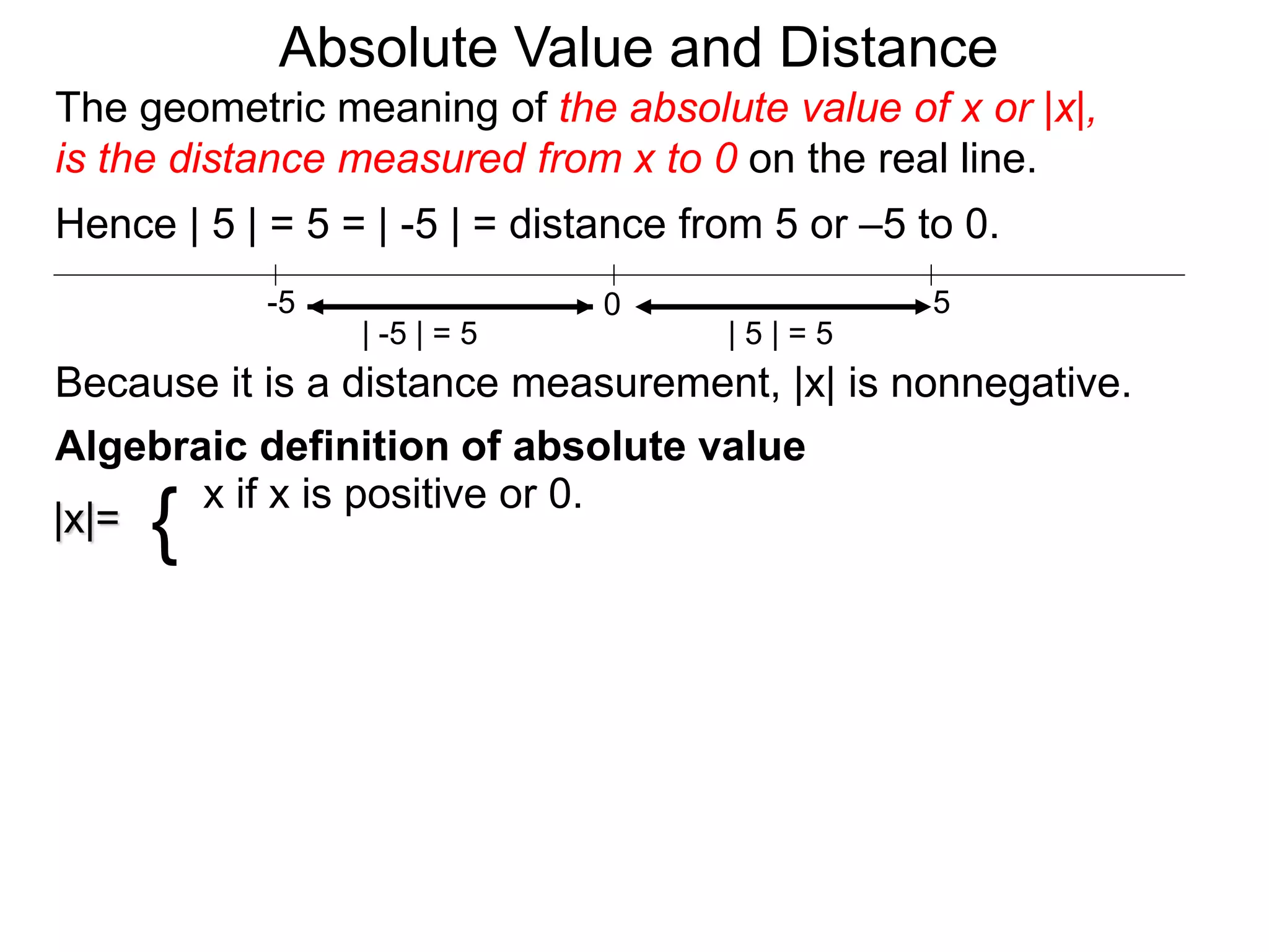 |x|=
x if x is positive or 0.
{
0 5-5
Hence | 5 | = 5 = | -5 | = distance from 5 or –5 to 0.
| -5 | = 5 | 5 | = 5
Because it is a distance measurement, |x| is nonnegative.
Algebraic definition of absolute value
The geometric meaning of the absolute value of x or |x|,
is the distance measured from x to 0 on the real line.
Absolute Value and Distance
 