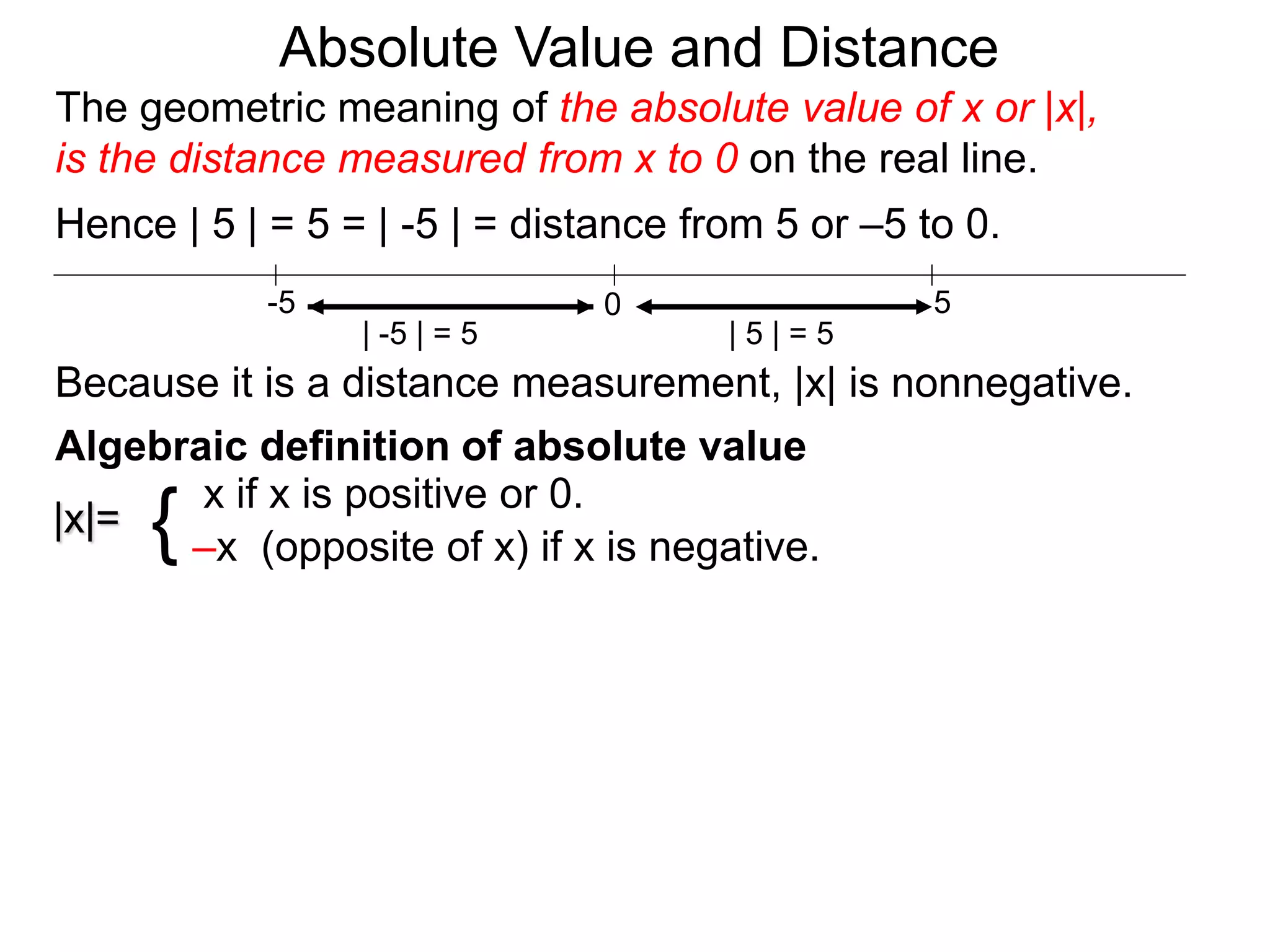 |x|=
x if x is positive or 0.
–x (opposite of x) if x is negative.{
0 5-5
Hence | 5 | = 5 = | -5 | = distance from 5 or –5 to 0.
| -5 | = 5 | 5 | = 5
Because it is a distance measurement, |x| is nonnegative.
Algebraic definition of absolute value
The geometric meaning of the absolute value of x or |x|,
is the distance measured from x to 0 on the real line.
Absolute Value and Distance
 
