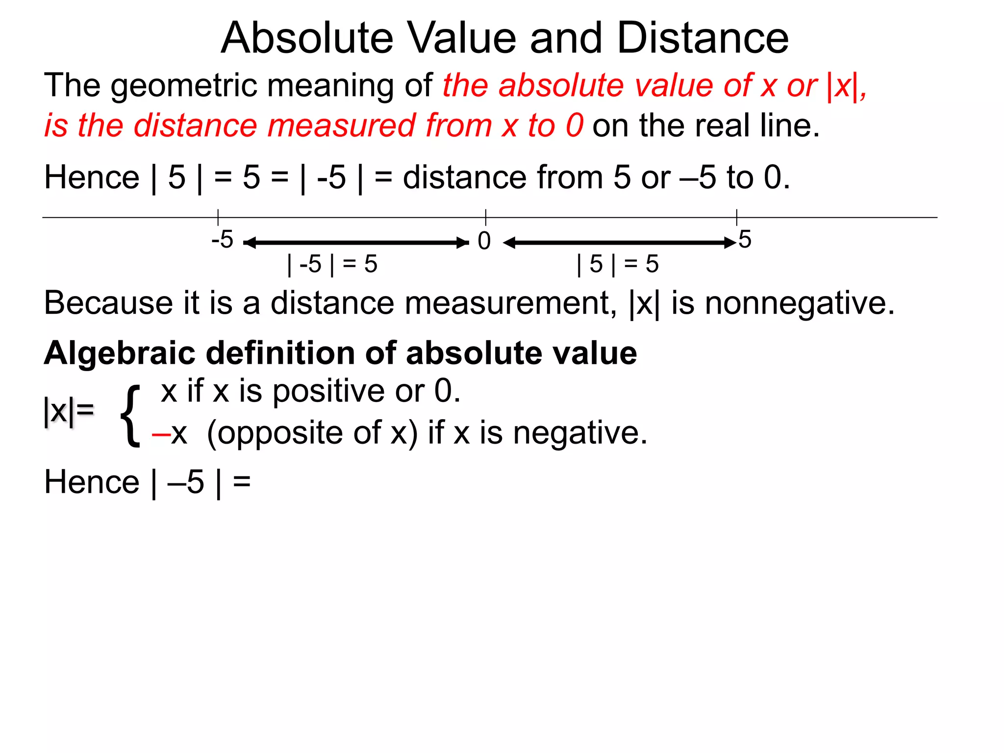 |x|=
x if x is positive or 0.
–x (opposite of x) if x is negative.{
Hence | –5 | =
0 5-5
Hence | 5 | = 5 = | -5 | = distance from 5 or –5 to 0.
| -5 | = 5 | 5 | = 5
Because it is a distance measurement, |x| is nonnegative.
Algebraic definition of absolute value
The geometric meaning of the absolute value of x or |x|,
is the distance measured from x to 0 on the real line.
Absolute Value and Distance
 