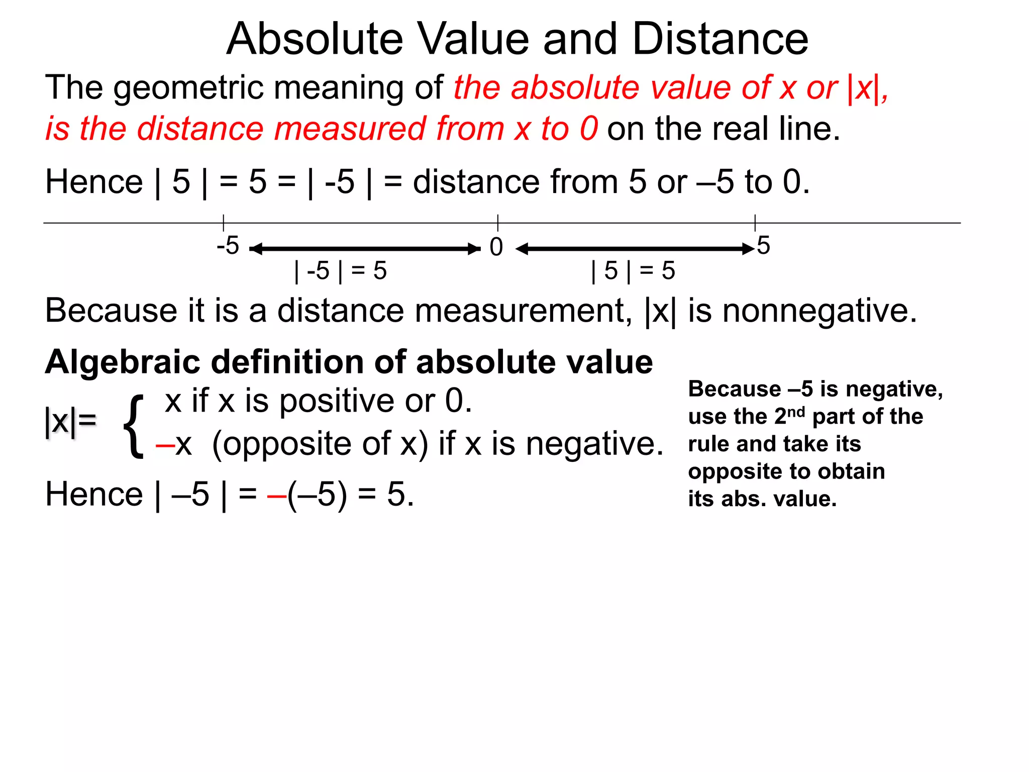 |x|=
x if x is positive or 0.
–x (opposite of x) if x is negative.{
Hence | –5 | = –(–5) = 5.
0 5-5
Hence | 5 | = 5 = | -5 | = distance from 5 or –5 to 0.
| -5 | = 5 | 5 | = 5
Because it is a distance measurement, |x| is nonnegative.
Algebraic definition of absolute value
Because –5 is negative,
use the 2nd part of the
rule and take its
opposite to obtain
its abs. value.
The geometric meaning of the absolute value of x or |x|,
is the distance measured from x to 0 on the real line.
Absolute Value and Distance
 