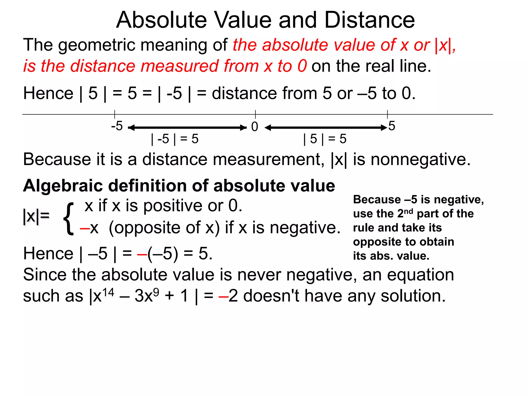 |x|=
x if x is positive or 0.
–x (opposite of x) if x is negative.{
Hence | –5 | = –(–5) = 5.
Since the absolute value is never negative, an equation
such as |x14 – 3x9 + 1 | = –2 doesn't have any solution.
0 5-5
Hence | 5 | = 5 = | -5 | = distance from 5 or –5 to 0.
| -5 | = 5 | 5 | = 5
Because it is a distance measurement, |x| is nonnegative.
Algebraic definition of absolute value
Because –5 is negative,
use the 2nd part of the
rule and take its
opposite to obtain
its abs. value.
The geometric meaning of the absolute value of x or |x|,
is the distance measured from x to 0 on the real line.
Absolute Value and Distance
 
