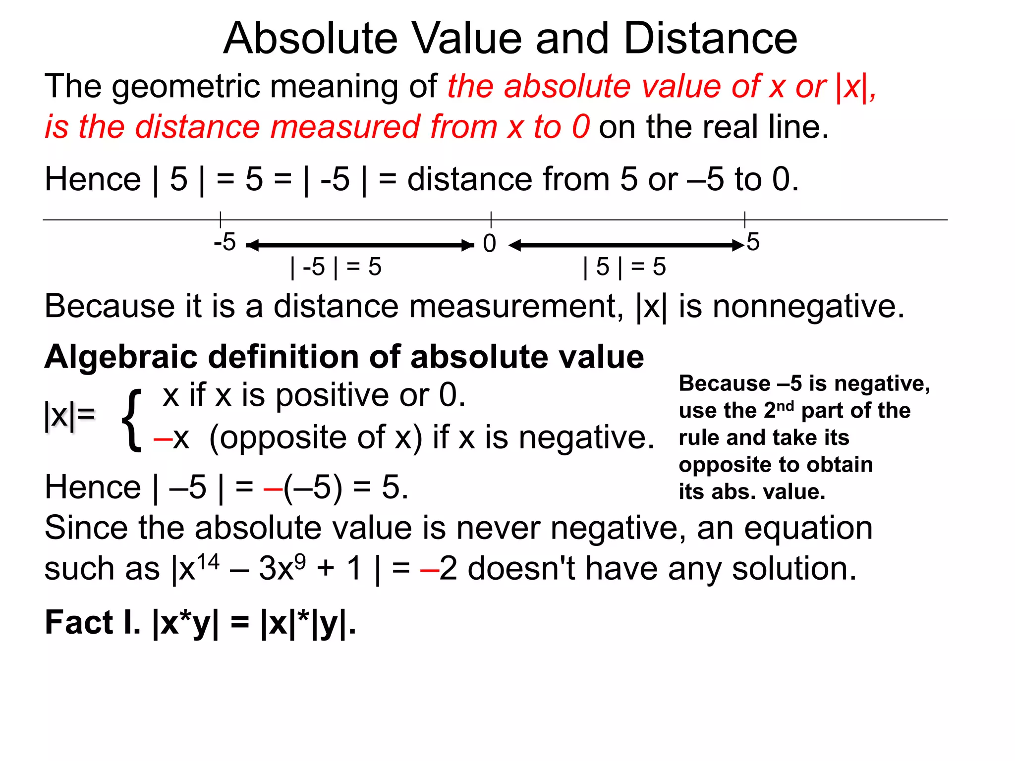 |x|=
x if x is positive or 0.
–x (opposite of x) if x is negative.{
Hence | –5 | = –(–5) = 5.
Since the absolute value is never negative, an equation
such as |x14 – 3x9 + 1 | = –2 doesn't have any solution.
Fact I. |x*y| = |x|*|y|.
0 5-5
Hence | 5 | = 5 = | -5 | = distance from 5 or –5 to 0.
| -5 | = 5 | 5 | = 5
Because it is a distance measurement, |x| is nonnegative.
Algebraic definition of absolute value
Because –5 is negative,
use the 2nd part of the
rule and take its
opposite to obtain
its abs. value.
The geometric meaning of the absolute value of x or |x|,
is the distance measured from x to 0 on the real line.
Absolute Value and Distance
 
