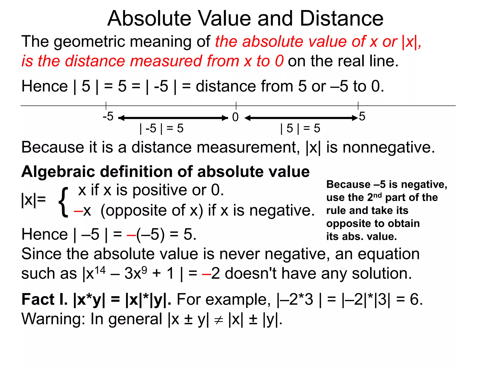 |x|=
x if x is positive or 0.
–x (opposite of x) if x is negative.{
Hence | –5 | = –(–5) = 5.
Since the absolute value is never negative, an equation
such as |x14 – 3x9 + 1 | = –2 doesn't have any solution.
Fact I. |x*y| = |x|*|y|. For example, |–2*3 | = |–2|*|3| = 6.
Warning: In general |x ± y|  |x| ± |y|.
0 5-5
Hence | 5 | = 5 = | -5 | = distance from 5 or –5 to 0.
| -5 | = 5 | 5 | = 5
Because it is a distance measurement, |x| is nonnegative.
Algebraic definition of absolute value
Because –5 is negative,
use the 2nd part of the
rule and take its
opposite to obtain
its abs. value.
The geometric meaning of the absolute value of x or |x|,
is the distance measured from x to 0 on the real line.
Absolute Value and Distance
 