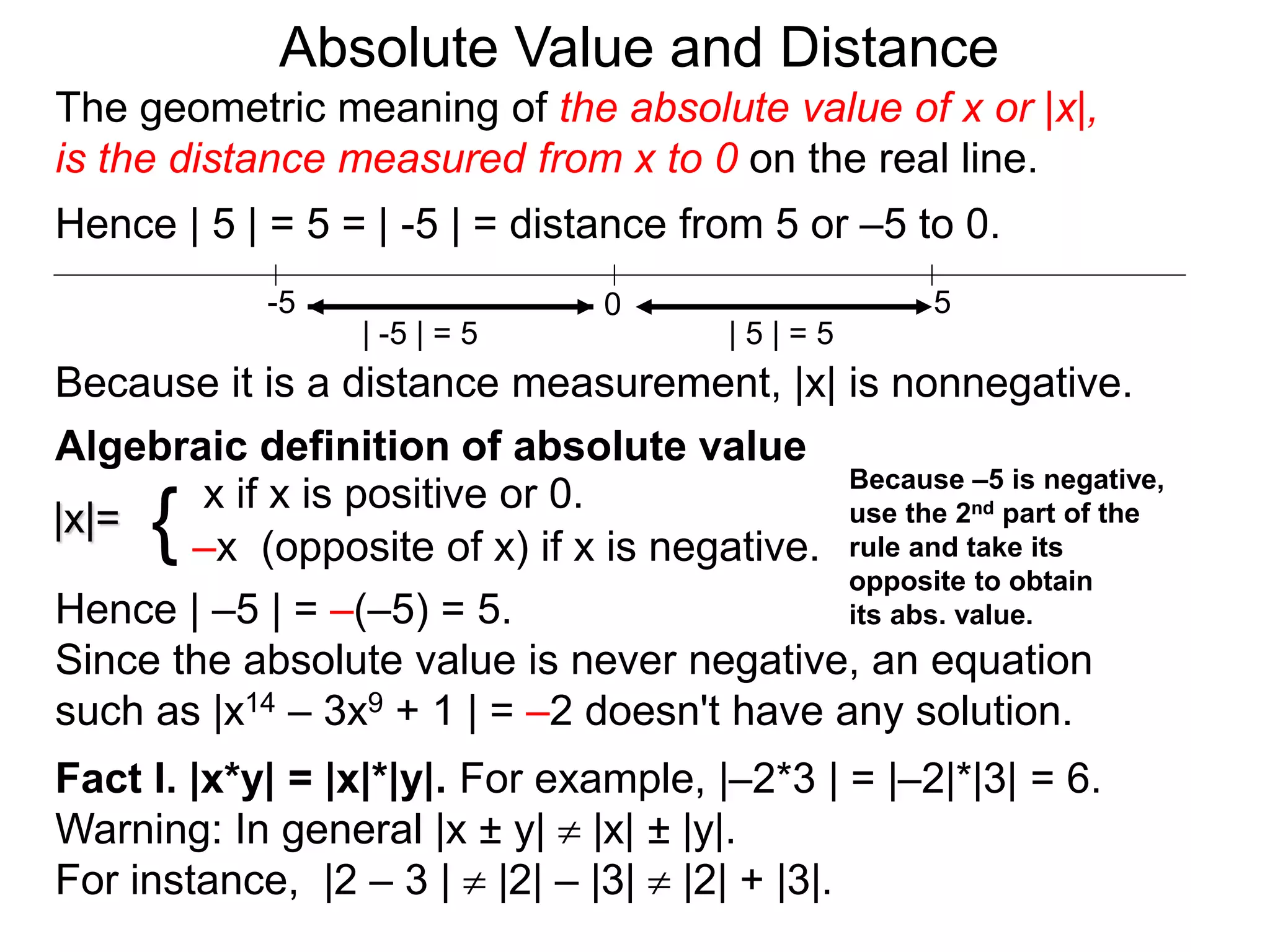 |x|=
x if x is positive or 0.
–x (opposite of x) if x is negative.{
Hence | –5 | = –(–5) = 5.
Since the absolute value is never negative, an equation
such as |x14 – 3x9 + 1 | = –2 doesn't have any solution.
Fact I. |x*y| = |x|*|y|. For example, |–2*3 | = |–2|*|3| = 6.
Warning: In general |x ± y|  |x| ± |y|.
For instance, |2 – 3 |  |2| – |3|  |2| + |3|.
0 5-5
Hence | 5 | = 5 = | -5 | = distance from 5 or –5 to 0.
| -5 | = 5 | 5 | = 5
Because it is a distance measurement, |x| is nonnegative.
Algebraic definition of absolute value
Because –5 is negative,
use the 2nd part of the
rule and take its
opposite to obtain
its abs. value.
The geometric meaning of the absolute value of x or |x|,
is the distance measured from x to 0 on the real line.
Absolute Value and Distance
 