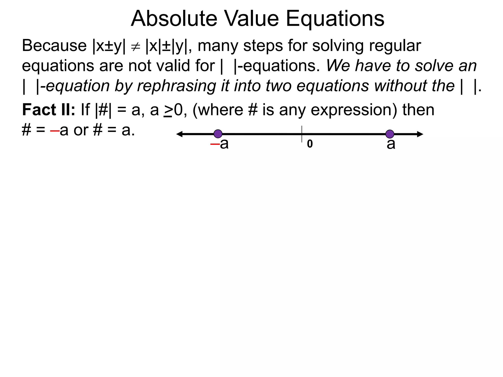 Fact II: If |#| = a, a >0, (where # is any expression) then
# = –a or # = a.
Because |x±y|  |x|±|y|, many steps for solving regular
equations are not valid for | |-equations. We have to solve an
| |-equation by rephrasing it into two equations without the | |.
0 a–a
Absolute Value Equations
 