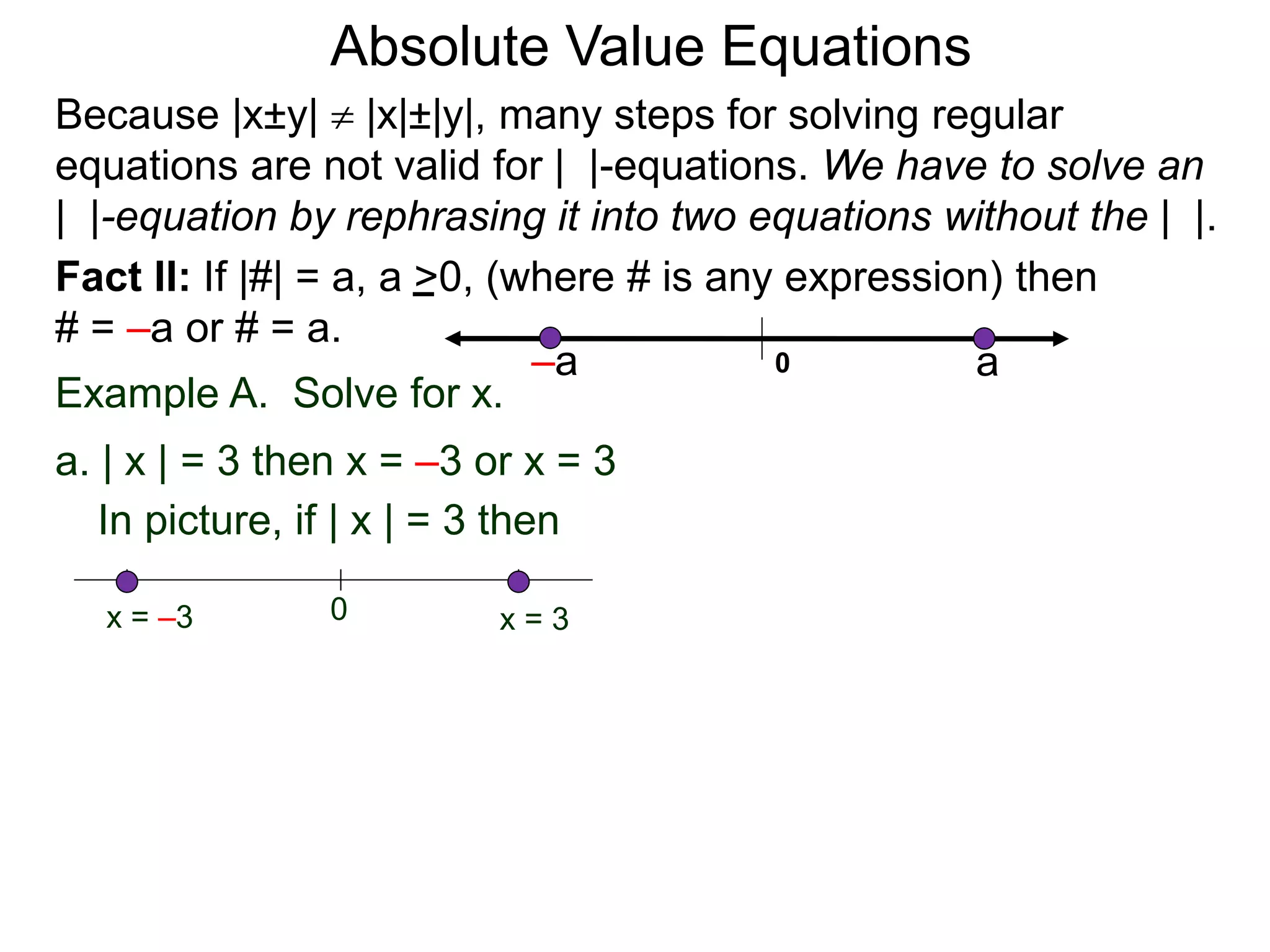 Fact II: If |#| = a, a >0, (where # is any expression) then
# = –a or # = a.
Example A. Solve for x.
a. | x | = 3 then x = –3 or x = 3
In picture, if | x | = 3 then
0 x = 3x = –3
Because |x±y|  |x|±|y|, many steps for solving regular
equations are not valid for | |-equations. We have to solve an
| |-equation by rephrasing it into two equations without the | |.
0 a–a
Absolute Value Equations
 