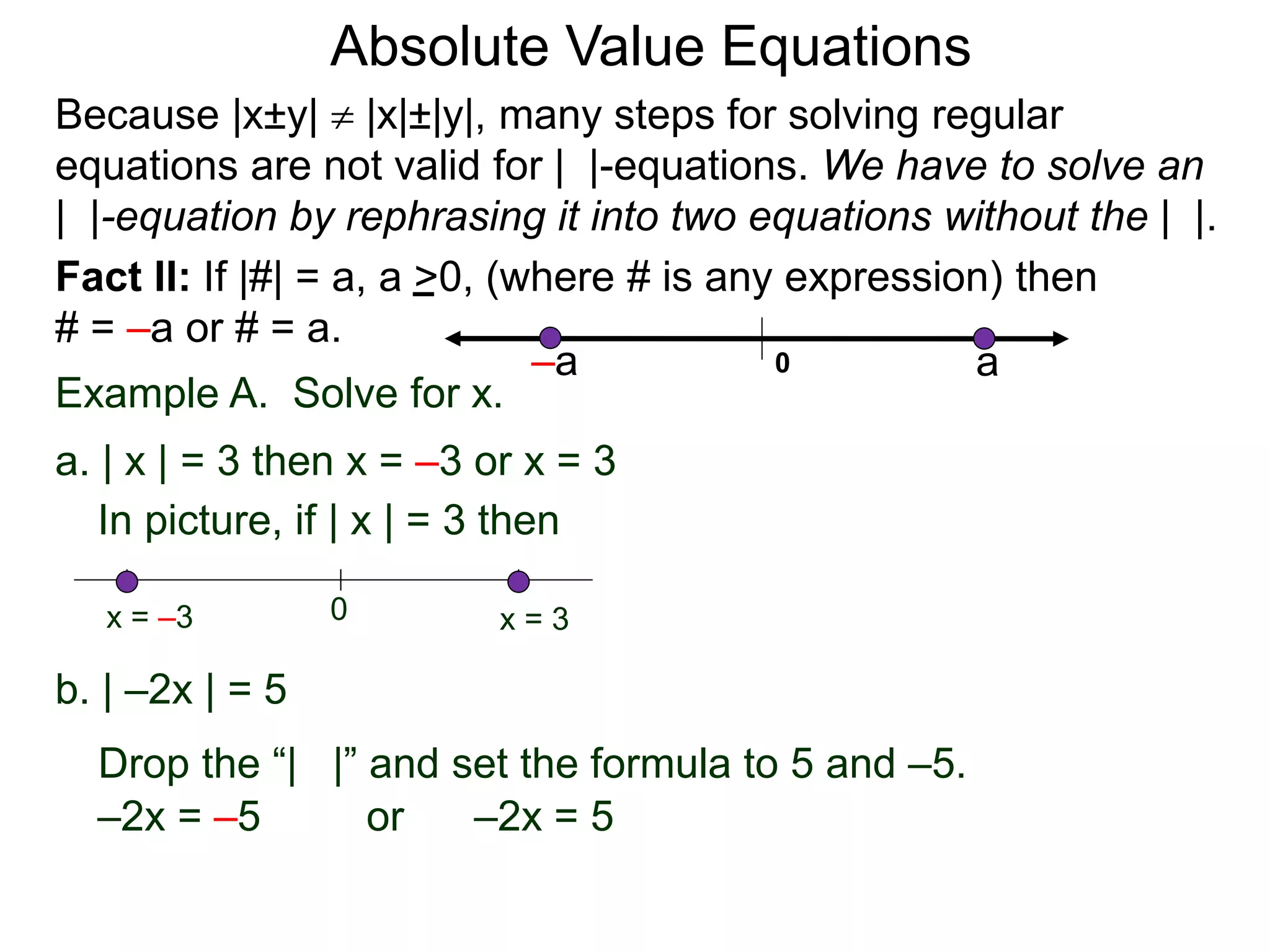 Fact II: If |#| = a, a >0, (where # is any expression) then
# = –a or # = a.
Example A. Solve for x.
a. | x | = 3 then x = –3 or x = 3
b. | –2x | = 5
–2x = –5 or –2x = 5
In picture, if | x | = 3 then
0 x = 3x = –3
Drop the “| |” and set the formula to 5 and –5.
Because |x±y|  |x|±|y|, many steps for solving regular
equations are not valid for | |-equations. We have to solve an
| |-equation by rephrasing it into two equations without the | |.
0 a–a
Absolute Value Equations
 