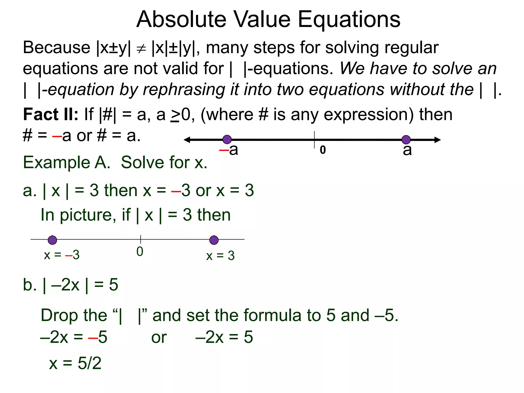 Fact II: If |#| = a, a >0, (where # is any expression) then
# = –a or # = a.
Example A. Solve for x.
a. | x | = 3 then x = –3 or x = 3
b. | –2x | = 5
–2x = –5 or –2x = 5
x = 5/2
In picture, if | x | = 3 then
0 x = 3x = –3
Because |x±y|  |x|±|y|, many steps for solving regular
equations are not valid for | |-equations. We have to solve an
| |-equation by rephrasing it into two equations without the | |.
0 a–a
Drop the “| |” and set the formula to 5 and –5.
Absolute Value Equations
 