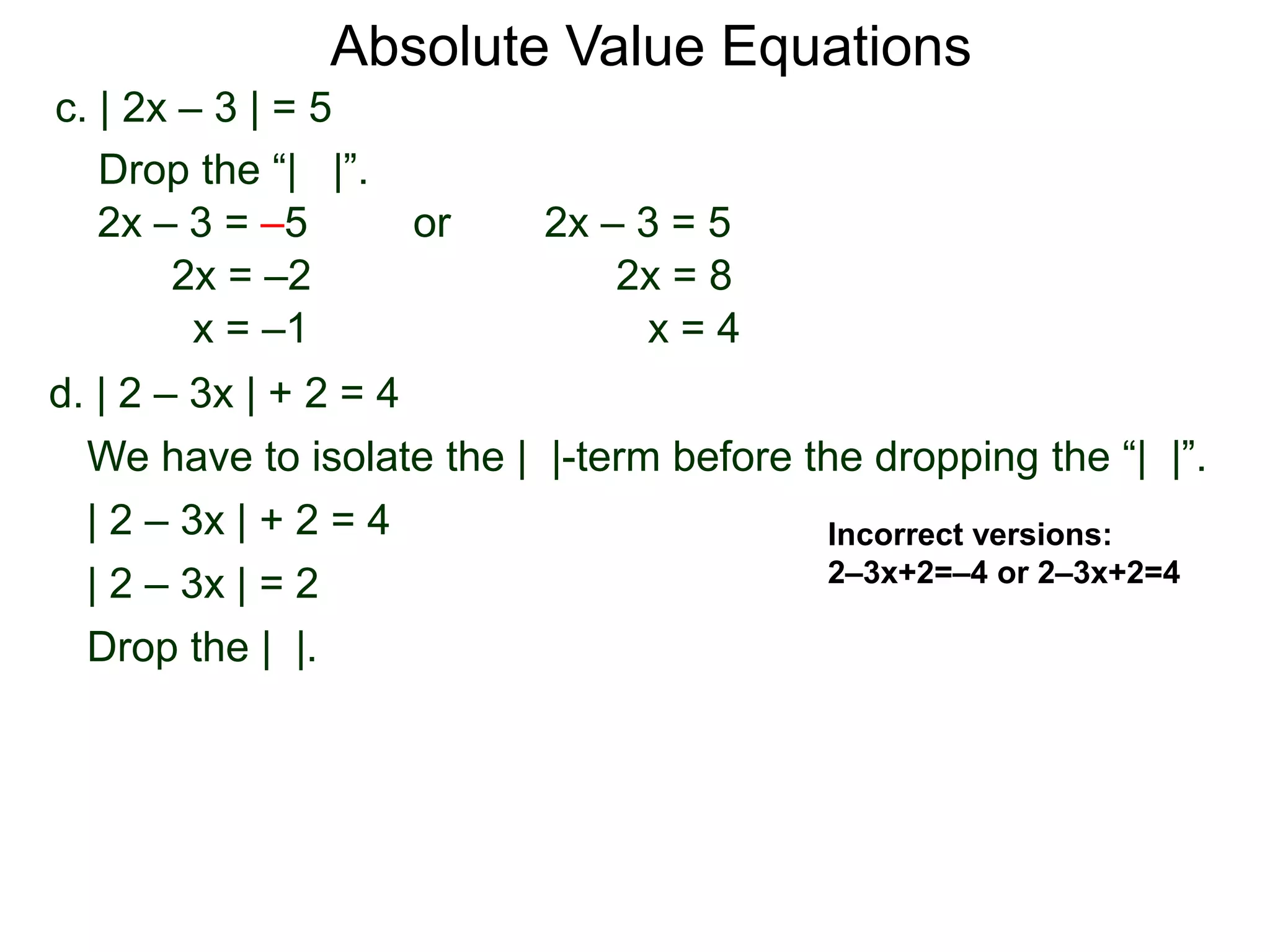 d. | 2 – 3x | + 2 = 4
We have to isolate the | |-term before the dropping the “| |”.
| 2 – 3x | + 2 = 4
| 2 – 3x | = 2
Drop the | |.
c. | 2x – 3 | = 5
2x – 3 = –5 or 2x – 3 = 5
2x = 8
x = 4
2x = –2
x = –1
Drop the “| |”.
Incorrect versions:
2–3x+2=–4 or 2–3x+2=4
Absolute Value Equations
 