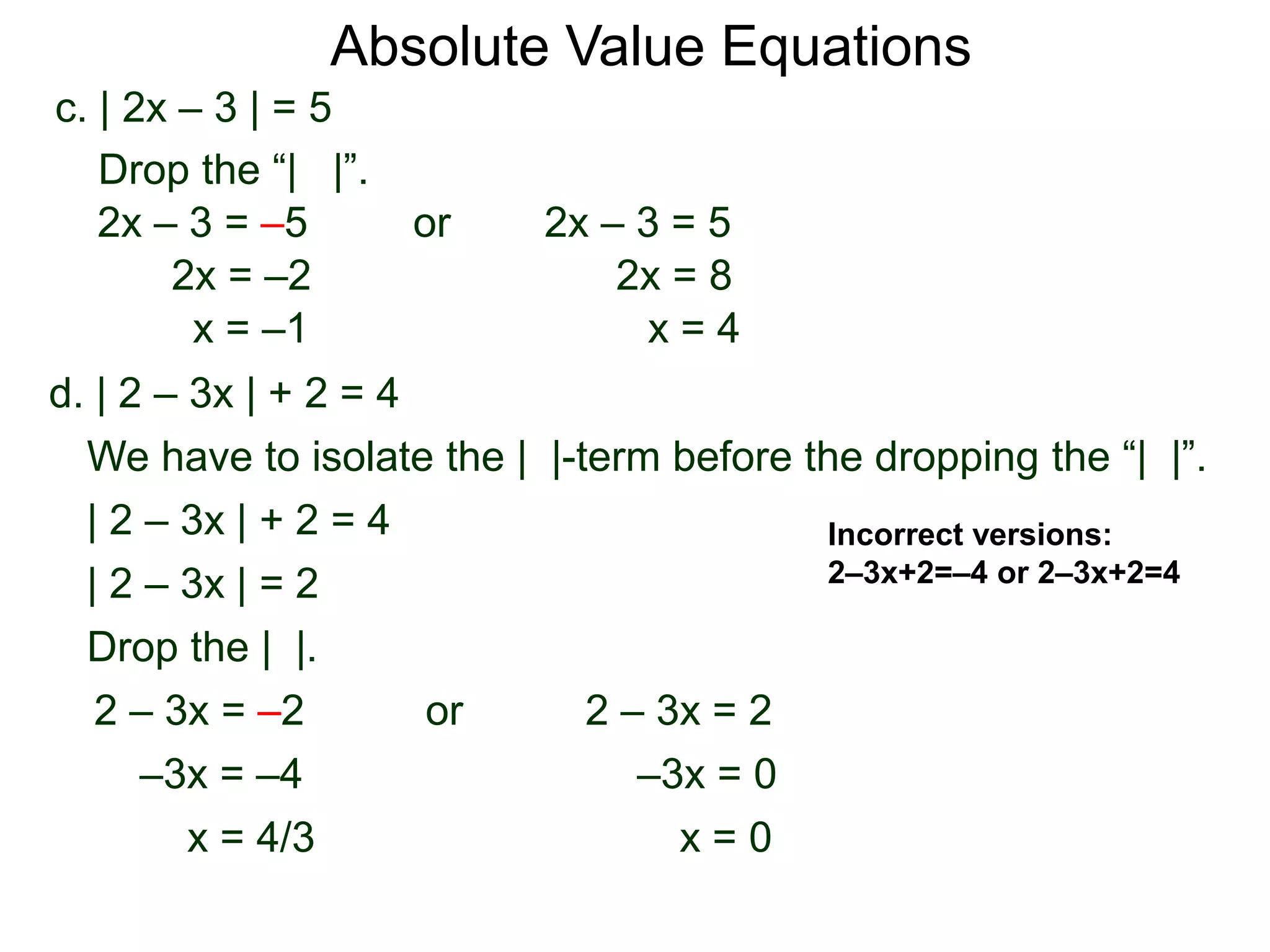 Absolute Value Equations
d. | 2 – 3x | + 2 = 4
We have to isolate the | |-term before the dropping the “| |”.
| 2 – 3x | + 2 = 4
| 2 – 3x | = 2
Drop the | |.
2 – 3x = 22 – 3x = –2
–3x = 0
x = 0
–3x = –4
or
x = 4/3
c. | 2x – 3 | = 5
2x – 3 = –5 or 2x – 3 = 5
2x = 8
x = 4
2x = –2
x = –1
Drop the “| |”.
Incorrect versions:
2–3x+2=–4 or 2–3x+2=4
 