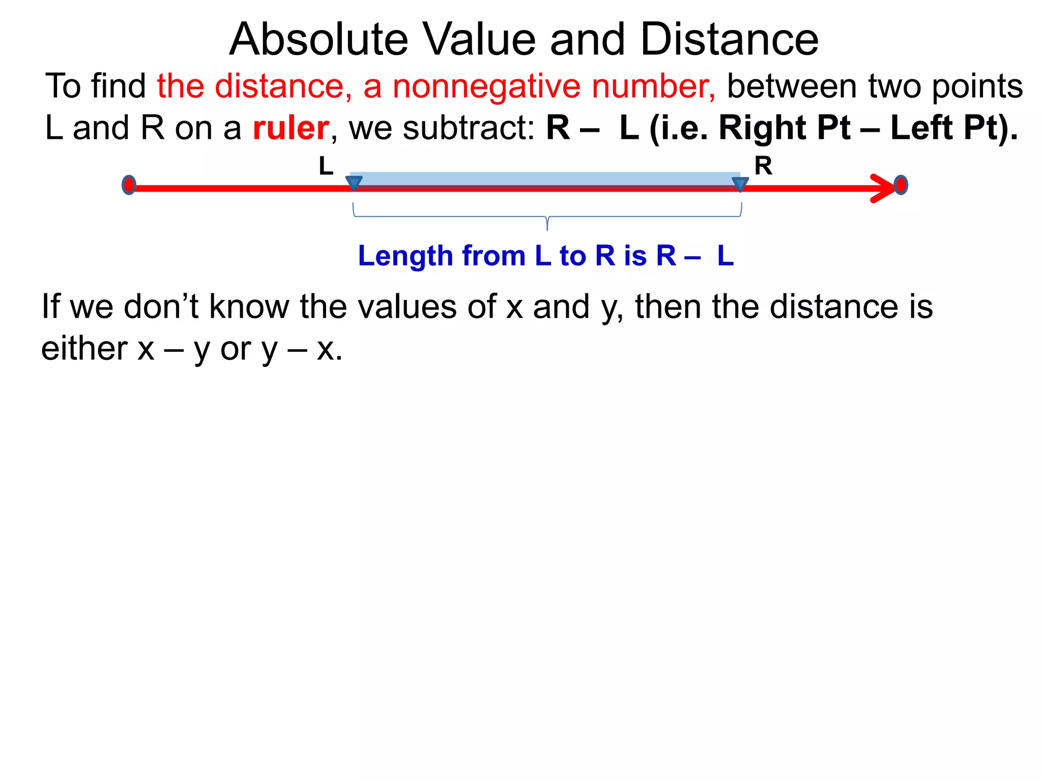 L R
Length from L to R is R – L
To find the distance, a nonnegative number, between two points
L and R on a ruler, we subtract: R – L (i.e. Right Pt – Left Pt).
Absolute Value and Distance
If we don’t know the values of x and y, then the distance is
either x – y or y – x.
 